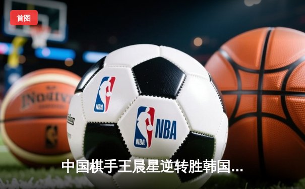 中国棋手王晨星逆转胜韩国名将，围棋乙级联赛上演惊心对决