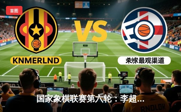 国家象棋联赛第六轮：李超逆转王天一，北京队险胜杭州