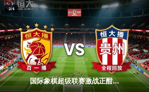 国际象棋超级联赛激战正酣：中国棋手力克强敌，展现非凡策略对决 - 2