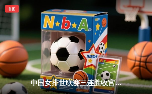 中国女排世联赛三连胜收官 张常宁强攻奠定胜局